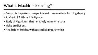 What is Machine Learning?
• Evolved from pattern recognition and computational learning theory
• Subfield of Artificial Intelligence
• Study of Algorithms that iteratively learn form data
• Make predictions
• Find hidden insights without explicit programming
 