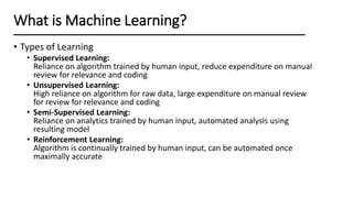 • Types of Learning
• Supervised Learning:
Reliance on algorithm trained by human input, reduce expenditure on manual
review for relevance and coding
• Unsupervised Learning:
High reliance on algorithm for raw data, large expenditure on manual review
for review for relevance and coding
• Semi-Supervised Learning:
Reliance on analytics trained by human input, automated analysis using
resulting model
• Reinforcement Learning:
Algorithm is continually trained by human input, can be automated once
maximally accurate
What is Machine Learning?
 