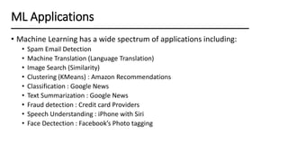• Machine Learning has a wide spectrum of applications including:
• Spam Email Detection
• Machine Translation (Language Translation)
• Image Search (Similarity)
• Clustering (KMeans) : Amazon Recommendations
• Classification : Google News
• Text Summarization : Google News
• Fraud detection : Credit card Providers
• Speech Understanding : iPhone with Siri
• Face Dectection : Facebook’s Photo tagging
ML Applications
 