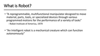 • “A reprogrammable, multifunctional manipulator designed to move
material, parts, tools, or specialized devices through various
programmed motions for the performance of a variety of tasks”
- Robot Institute of America, 1979
• “An Intelligent robot is a mechanical creature which can function
autonomously”
What is Robot?
 