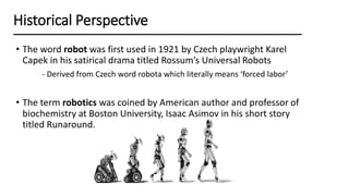 • The word robot was first used in 1921 by Czech playwright Karel
Capek in his satirical drama titled Rossum’s Universal Robots
- Derived from Czech word robota which literally means ‘forced labor’
• The term robotics was coined by American author and professor of
biochemistry at Boston University, Isaac Asimov in his short story
titled Runaround.
Historical Perspective
 