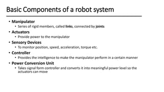 • Manipulator
• Series of rigid members, called links, connected by joints
• Actuators
• Provide power to the manipulator
• Sensory Devices
• To monitor position, speed, acceleration, torque etc.
• Controller
• Provides the intelligence to make the manipulator perform in a certain manner
• Power Conversion Unit
• Takes signal form controller and converts it into meaningful power level so the
actuators can move
Basic Components of a robot system
 