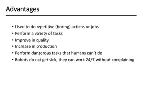 • Used to do repetitive (boring) actions or jobs
• Perform a variety of tasks
• Improve in quality
• Increase in production
• Perform dangerous tasks that humans can’t do
• Robots do not get sick, they can work 24/7 without complaining
Advantages
 