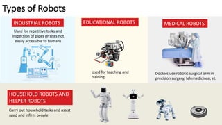 Types of Robots
INDUSTRIAL ROBOTS EDUCATIONAL ROBOTS MEDICAL ROBOTS
HOUSEHOLD ROBOTS AND
HELPER ROBOTS
Used for repetitive tasks and
inspection of pipes or sites not
easily accessible to humans
Used for teaching and
training
Carry out household tasks and assist
aged and infirm people
Doctors use robotic surgical arm in
precision surgery, telemedicince, et.
 