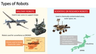 Types of Robots
MILITARY ROBOTS SCIENTIFIC OR RESEARCH ROBOTS
Used in war zones to support troops
Used in chemically contaminated areas,
outer space, etc.
Robots used for
clean-up operation
at Fukushima
Nuclear Reactor Fukushima
JAPAN
Robots used for surveillance as DRONES
Drones used to locate
Osama Bin Laden
 