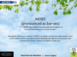 TOGETHER WE PROGRESS || Leave a Legacy 
AIESEC (pronounced as Eye-sec) 
AIESEC Association Internationale des Etudiants en 
Sciences Economiques et Commerciales* 
Nowadays, the French acronym AIESEC is no longer used by the organization, since in the history AIESEC expanded to other backgrounds different to Economic and Commercial Sciences. Please use AIESEC simply as is.  