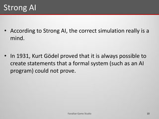 • According to Strong AI, the correct simulation really is a
mind.
• In 1931, Kurt Gödel proved that it is always possible to
create statements that a formal system (such as an AI
program) could not prove.
Strong AI
10Fanafzar Game Studio
 
