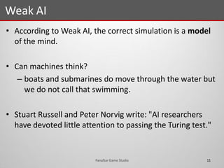 • According to Weak AI, the correct simulation is a model
of the mind.
• Can machines think?
– boats and submarines do move through the water but
we do not call that swimming.
• Stuart Russell and Peter Norvig write: "AI researchers
have devoted little attention to passing the Turing test."
Weak AI
11Fanafzar Game Studio
 