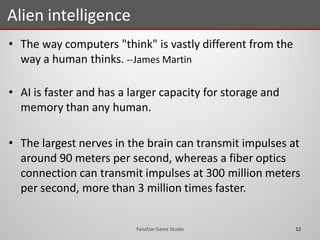 • The way computers "think" is vastly different from the
way a human thinks. --James Martin
• AI is faster and has a larger capacity for storage and
memory than any human.
• The largest nerves in the brain can transmit impulses at
around 90 meters per second, whereas a fiber optics
connection can transmit impulses at 300 million meters
per second, more than 3 million times faster.
Alien intelligence
12Fanafzar Game Studio
 