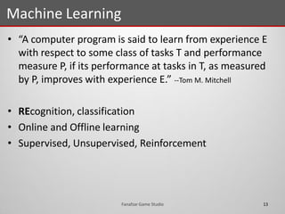 • “A computer program is said to learn from experience E
with respect to some class of tasks T and performance
measure P, if its performance at tasks in T, as measured
by P, improves with experience E.” --Tom M. Mitchell
• REcognition, classification
• Online and Offline learning
• Supervised, Unsupervised, Reinforcement
Machine Learning
13Fanafzar Game Studio
 