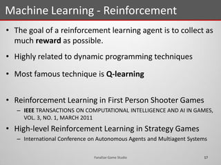 • The goal of a reinforcement learning agent is to collect as
much reward as possible.
• Highly related to dynamic programming techniques
• Most famous technique is Q-learning
• Reinforcement Learning in First Person Shooter Games
– IEEE TRANSACTIONS ON COMPUTATIONAL INTELLIGENCE AND AI IN GAMES,
VOL. 3, NO. 1, MARCH 2011
• High-level Reinforcement Learning in Strategy Games
– International Conference on Autonomous Agents and Multiagent Systems
Machine Learning - Reinforcement
17Fanafzar Game Studio
 