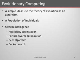 • A simple idea: use the theory of evolution as an
algorithm.
• A Population of Individuals
• Swarm intelligence
– Ant colony optimization
– Particle swarm optimization
– Bees algorithm
– Cuckoo search
Evolutionary Computing
18Fanafzar Game Studio
 