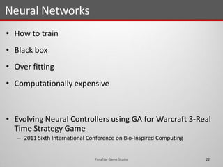 • How to train
• Black box
• Over fitting
• Computationally expensive
• Evolving Neural Controllers using GA for Warcraft 3-Real
Time Strategy Game
– 2011 Sixth International Conference on Bio-Inspired Computing
Neural Networks
22Fanafzar Game Studio
 