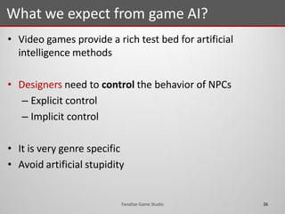 • Video games provide a rich test bed for artificial
intelligence methods
• Designers need to control the behavior of NPCs
– Explicit control
– Implicit control
• It is very genre specific
• Avoid artificial stupidity
What we expect from game AI?
26Fanafzar Game Studio
 
