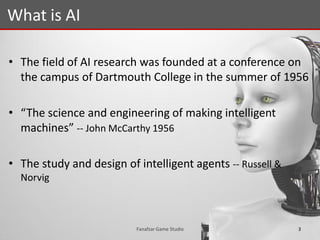 • The field of AI research was founded at a conference on
the campus of Dartmouth College in the summer of 1956
• “The science and engineering of making intelligent
machines” -- John McCarthy 1956
• The study and design of intelligent agents -- Russell &
Norvig
What is AI
3Fanafzar Game Studio
 