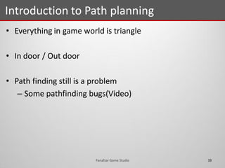 • Everything in game world is triangle
• In door / Out door
• Path finding still is a problem
– Some pathfinding bugs(Video)
Introduction to Path planning
33Fanafzar Game Studio
 