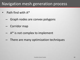• Path find with A*
– Graph nodes are convex polygons
– Corridor map
– A* is not complex to implement
– There are many optimization techniques
Navigation mesh generation process
63Fanafzar Game Studio
 