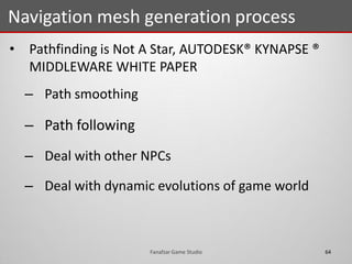 • Pathfinding is Not A Star, AUTODESK® KYNAPSE ®
MIDDLEWARE WHITE PAPER
– Path smoothing
– Path following
– Deal with other NPCs
– Deal with dynamic evolutions of game world
Navigation mesh generation process
64Fanafzar Game Studio
 