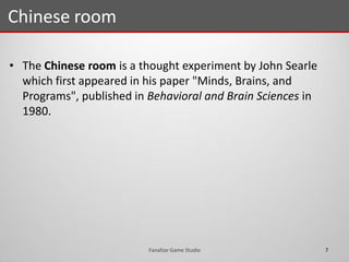 • The Chinese room is a thought experiment by John Searle
which first appeared in his paper "Minds, Brains, and
Programs", published in Behavioral and Brain Sciences in
1980.
Chinese room
7Fanafzar Game Studio
 
