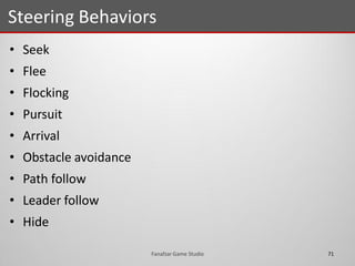 • Seek
• Flee
• Flocking
• Pursuit
• Arrival
• Obstacle avoidance
• Path follow
• Leader follow
• Hide
Steering Behaviors
71Fanafzar Game Studio
 