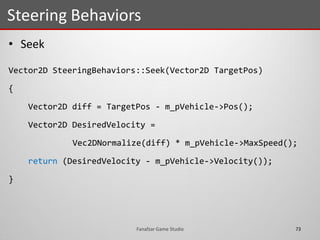 • Seek
Vector2D SteeringBehaviors::Seek(Vector2D TargetPos)
{
Vector2D diff = TargetPos - m_pVehicle->Pos();
Vector2D DesiredVelocity =
Vec2DNormalize(diff) * m_pVehicle->MaxSpeed();
return (DesiredVelocity - m_pVehicle->Velocity());
}
Steering Behaviors
73Fanafzar Game Studio
 