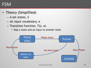 • Theory (Simplified)
– A set states, S
– An input vocabulary, e
– Transition function, T(s, e)
• Map a state and an input to another state
FSM
78Fanafzar Game Studio
Patrol
(idle)
Combat
Return to
post
Pursue
Player Seen
Near PlayerFar from post
Reach post
 