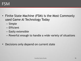 • Finite State Machine (FSM) is the Most Commonly
used Game AI Technology Today
– Simple
– Efficient
– Easily extensible
– Powerful enough to handle a wide variety of situations
• Decisions only depend on current state
FSM
79Fanafzar Game Studio
 