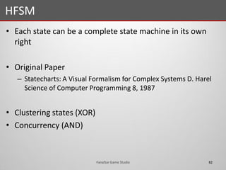 • Each state can be a complete state machine in its own
right
• Original Paper
– Statecharts: A Visual Formalism for Complex Systems D. Harel
Science of Computer Programming 8, 1987
• Clustering states (XOR)
• Concurrency (AND)
HFSM
82Fanafzar Game Studio
 