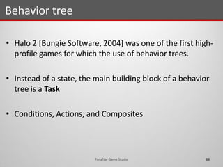 • Halo 2 [Bungie Software, 2004] was one of the first high-
profile games for which the use of behavior trees.
• Instead of a state, the main building block of a behavior
tree is a Task
• Conditions, Actions, and Composites
Behavior tree
88Fanafzar Game Studio
 