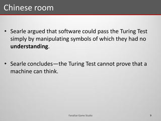 • Searle argued that software could pass the Turing Test
simply by manipulating symbols of which they had no
understanding.
• Searle concludes—the Turing Test cannot prove that a
machine can think.
Chinese room
9Fanafzar Game Studio
 