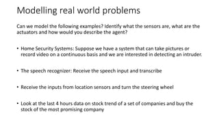 Modelling real world problems
Can we model the following examples? Identify what the sensors are, what are the
actuators and how would you describe the agent?
• Home Security Systems: Suppose we have a system that can take pictures or
record video on a continuous basis and we are interested in detecting an intruder.
• The speech recognizer: Receive the speech input and transcribe
• Receive the inputs from location sensors and turn the steering wheel
• Look at the last 4 hours data on stock trend of a set of companies and buy the
stock of the most promising company
 