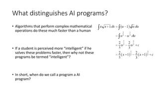 What distinguishes AI programs?
• Algorithms that perform complex mathematical
operations do these much faster than a human
• If a student is perceived more “intelligent” if he
solves these problems faster, then why not these
programs be termed “intelligent”?
• In short, when do we call a program a AI
program?
 