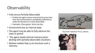 Observability
• Fully versus Partially Observable
• If what the agent senses momentarily at any time
from the environment is completely sufficient to
make the decisions it is fully observable
• Examples: Chess game, Tennis service,
• Environment has an internal state
• The agent may be able to fully observe the
state or partial
• The agent needs internal memory when
dealing with partially observable situations
• Markov models help us to structure such a
memory
Fig Credit: Sebastian Thrun, Udacity
 