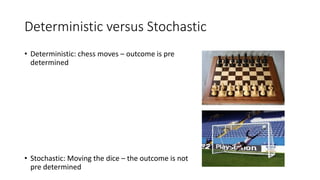 Deterministic versus Stochastic
• Deterministic: chess moves – outcome is pre
determined
• Stochastic: Moving the dice – the outcome is not
pre determined
 
