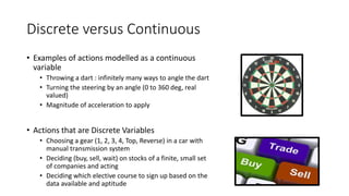 Discrete versus Continuous
• Examples of actions modelled as a continuous
variable
• Throwing a dart : infinitely many ways to angle the dart
• Turning the steering by an angle (0 to 360 deg, real
valued)
• Magnitude of acceleration to apply
• Actions that are Discrete Variables
• Choosing a gear (1, 2, 3, 4, Top, Reverse) in a car with
manual transmission system
• Deciding (buy, sell, wait) on stocks of a finite, small set
of companies and acting
• Deciding which elective course to sign up based on the
data available and aptitude
 