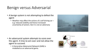 Benign versus Adversarial
• A benign system is not attempting to defeat the
agent
• Weather may affect the actions of a self driving car –
e.g: reduced visibility and hence increased
uncertainty of actions. But it is not an adversary
• An adversarial system attempts to score over
the agent. It tries to win over and not allow the
agent to succeed.
• A Generative Adversarial Network (GAN) is
modelled as an adversarial game.
 