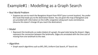 Example#1 : Modelling as a Graph Search
• Real World Problem
• Suppose you are to reach the Bangalore Airport from PESIT (your current location). You prefer
the route that leads you to the destination fastest. You are given the map of Bangalore and
are provided with information on the traffic congestion along each route and distance.
(Assume this doesn’t change till you reach the destination)
• Model
• Represent the landmarks as nodes (states) of a graph, the goal state being the Airport. Edges
represent the connection between the landmarks. Edges are annotated with the time cost of
moving from one landmark to the next.
• Algorithm
• Graph search algorithms such as BFS, DFS, Uniform Cost Search, A* Search etc
 