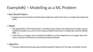 Example#2 – Modelling as a ML Problem
• Real World Problem
• Suppose you are to perform handwriting recognition, where the input is a English text written by
hand.
• Model
• Two possibilities: If the handwriting is recorded using a sensor that captures the strokes, we can
model the problem as a time series analysis problem and choose a suitable ML Classifier (HMM,
RNN, …)
• If the input is an image, we can model the problem as a text recognition in an image, where the
input is a tensor and choose a convolutional neural network
• Algorithm
• Training: Supervised learning using stochastic gradient descent for the type of classifier chosen
 
