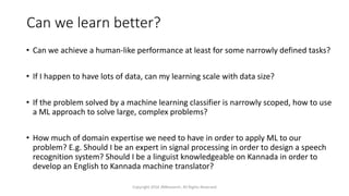 Can we learn better?
• Can we achieve a human-like performance at least for some narrowly defined tasks?
• If I happen to have lots of data, can my learning scale with data size?
• If the problem solved by a machine learning classifier is narrowly scoped, how to use
a ML approach to solve large, complex problems?
• How much of domain expertise we need to have in order to apply ML to our
problem? E.g. Should I be an expert in signal processing in order to design a speech
recognition system? Should I be a linguist knowledgeable on Kannada in order to
develop an English to Kannada machine translator?
Copyright 2016 JNResearch, All Rights Reserved
 
