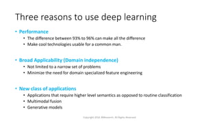 Three reasons to use deep learning
• Performance
• The difference between 93% to 96% can make all the difference
• Make cool technologies usable for a common man.
• Broad Applicability (Domain independence)
• Not limited to a narrow set of problems
• Minimize the need for domain specialized feature engineering
• New class of applications
• Applications that require higher level semantics as opposed to routine classification
• Multimodal fusion
• Generative models
Copyright 2016 JNResearch, All Rights Reserved
 