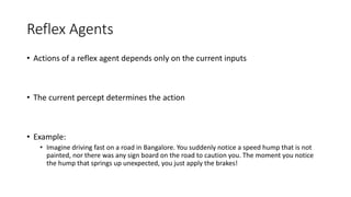 Reflex Agents
• Actions of a reflex agent depends only on the current inputs
• The current percept determines the action
• Example:
• Imagine driving fast on a road in Bangalore. You suddenly notice a speed hump that is not
painted, nor there was any sign board on the road to caution you. The moment you notice
the hump that springs up unexpected, you just apply the brakes!
 
