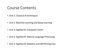 Course Contents
• Unit 1: Classical AI techniques
• Unit 2: Machine Learning and Deep Learning
• Unit 3: Applied AI: Computer Vision
• Unit 4: Applied AI: Natural Language Processing
• Unit 5: Applied AI: Robotics and Self Driving Cars
 