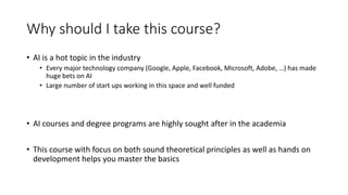 Why should I take this course?
• AI is a hot topic in the industry
• Every major technology company (Google, Apple, Facebook, Microsoft, Adobe, …) has made
huge bets on AI
• Large number of start ups working in this space and well funded
• AI courses and degree programs are highly sought after in the academia
• This course with focus on both sound theoretical principles as well as hands on
development helps you master the basics
 