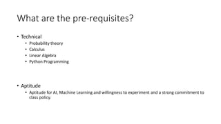 What are the pre-requisites?
• Technical
• Probability theory
• Calculus
• Linear Algebra
• Python Programming
• Aptitude
• Aptitude for AI, Machine Learning and willingness to experiment and a strong commitment to
class policy.
 