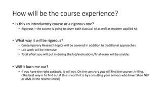 How will be the course experience?
• Is this an introductory course or a rigorous one?
• Rigorous – the course is going to cover both classical AI as well as modern applied AI.
• What way it will be rigorous?
• Contemporary Research topics will be covered in addition to traditional approaches
• Lab work will be intensive
• Total effort you will put in during the lab/evaluations/final exam will be sizable.
• Will it burn me out?
• If you have the right aptitude, it will not. On the contrary you will find the course thrilling.
(The best way is to find out if this is worth it is by consulting your seniors who have taken NLP
or AML in the recent times!)
 