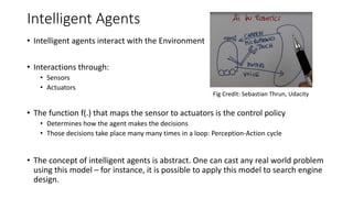 Intelligent Agents
• Intelligent agents interact with the Environment
• Interactions through:
• Sensors
• Actuators
• The function f(.) that maps the sensor to actuators is the control policy
• Determines how the agent makes the decisions
• Those decisions take place many many times in a loop: Perception-Action cycle
• The concept of intelligent agents is abstract. One can cast any real world problem
using this model – for instance, it is possible to apply this model to search engine
design.
Fig Credit: Sebastian Thrun, Udacity
 