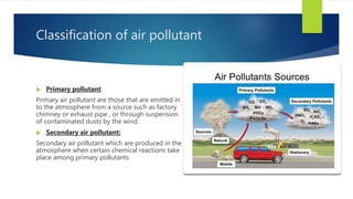Classification of air pollutant
 Primary pollutant:
Primary air pollutant are those that are emitted in
to the atmosphere from a source such as factory
chimney or exhaust pipe , or through suspension
of contaminated dusts by the wind.
 Secondary air pollutant:
Secondary air pollutant which are produced in the
atmosphere when certain chemical reactions take
place among primary pollutants
 