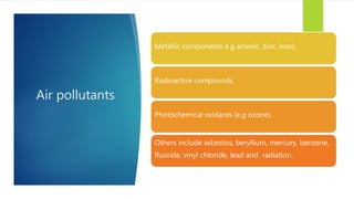 Air pollutants
Metallic components e.g arsenic, zinc, iron).
Radioactive compounds.
Photochemical oxidants (e.g ozone).
Others include asbestos, beryllium, mercury, benzene,
fluoride, vinyl chloride, lead and radiation.
 