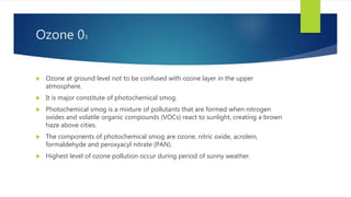 Ozone 03
 Ozone at ground level not to be confused with ozone layer in the upper
atmosphere.
 It is major constitute of photochemical smog.
 Photochemical smog is a mixture of pollutants that are formed when nitrogen
oxides and volatile organic compounds (VOCs) react to sunlight, creating a brown
haze above cities.
 The components of photochemical smog are ozone, nitric oxide, acrolein,
formaldehyde and peroxyacyl nitrate (PAN).
 Highest level of ozone pollution occur during period of sunny weather.
 