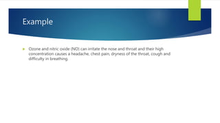 Example
 Ozone and nitric oxide (NO) can irritate the nose and throat and their high
concentration causes a headache, chest pain, dryness of the throat, cough and
difficulty in breathing.
 
